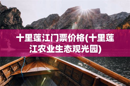 十里莲江门票价格(十里莲江农业生态观光园)