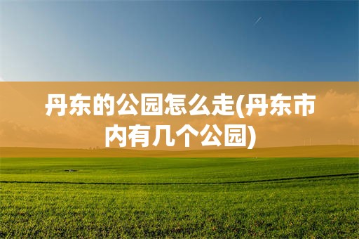 丹东的公园怎么走(丹东市内有几个公园)
