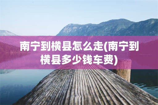 南宁到横县怎么走(南宁到横县多少钱车费)
