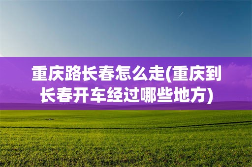 重庆路长春怎么走(重庆到长春开车经过哪些地方)