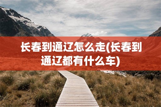 长春到通辽怎么走(长春到通辽都有什么车)