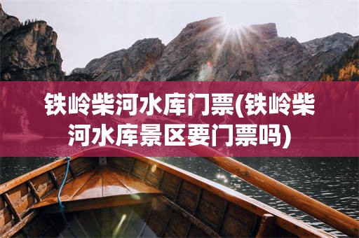 铁岭柴河水库门票(铁岭柴河水库景区要门票吗)