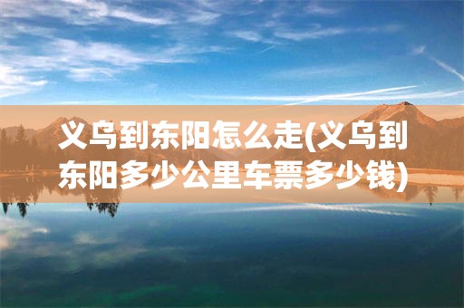 义乌到东阳怎么走(义乌到东阳多少公里车票多少钱)