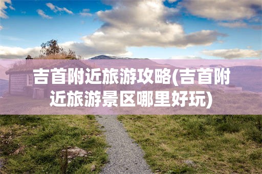 吉首附近旅游攻略(吉首附近旅游景区哪里好玩)