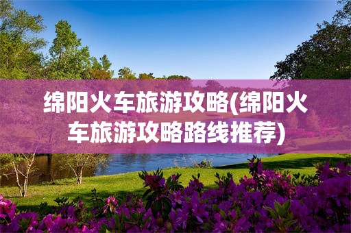 绵阳火车旅游攻略(绵阳火车旅游攻略路线推荐)