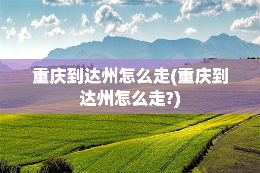重庆到达州怎么走(重庆到达州怎么走?)