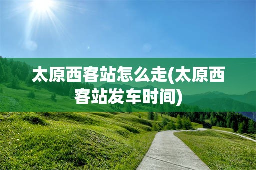 太原西客站怎么走(太原西客站发车时间)