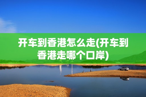 开车到香港怎么走(开车到香港走哪个口岸)