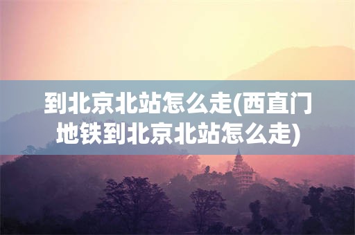 到北京北站怎么走(西直门地铁到北京北站怎么走)