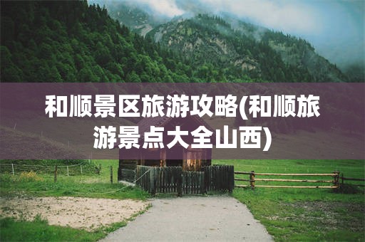 和顺景区旅游攻略(和顺旅游景点大全山西)