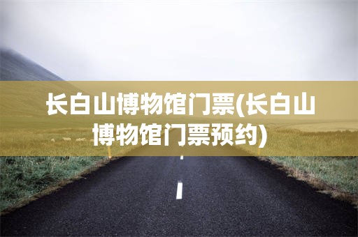 长白山博物馆门票(长白山博物馆门票预约)