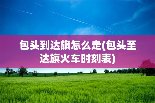 包头到达旗怎么走(包头至达旗火车时刻表)
