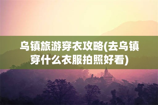 乌镇旅游穿衣攻略(去乌镇穿什么衣服拍照好看)