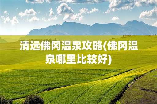 清远佛冈温泉攻略(佛冈温泉哪里比较好)