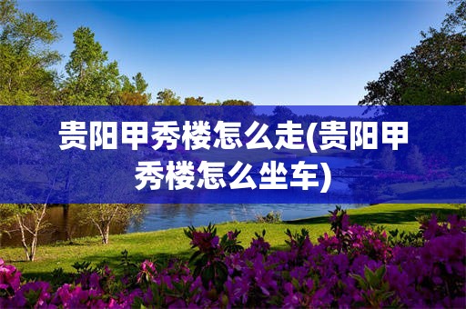 贵阳甲秀楼怎么走(贵阳甲秀楼怎么坐车)