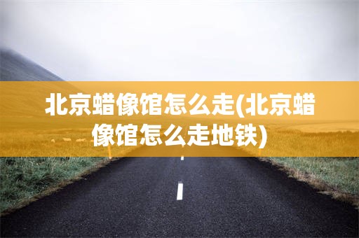 北京蜡像馆怎么走(北京蜡像馆怎么走地铁)