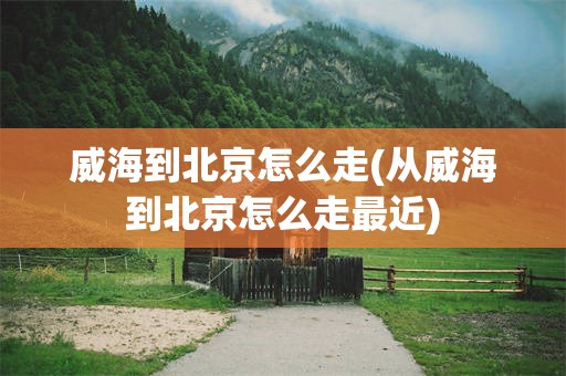 威海到北京怎么走(从威海到北京怎么走最近)