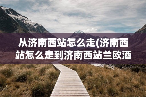 从济南西站怎么走(济南西站怎么走到济南西站兰欧酒店)