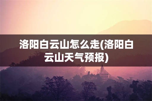 洛阳白云山怎么走(洛阳白云山天气预报)