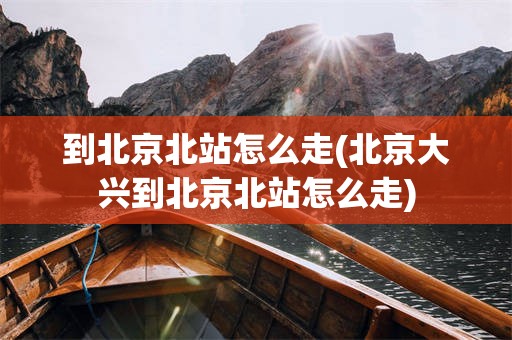 到北京北站怎么走(北京大兴到北京北站怎么走)