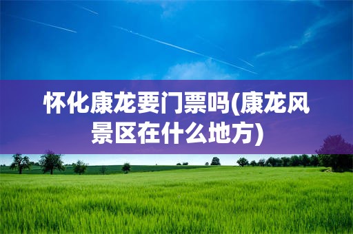 怀化康龙要门票吗(康龙风景区在什么地方)