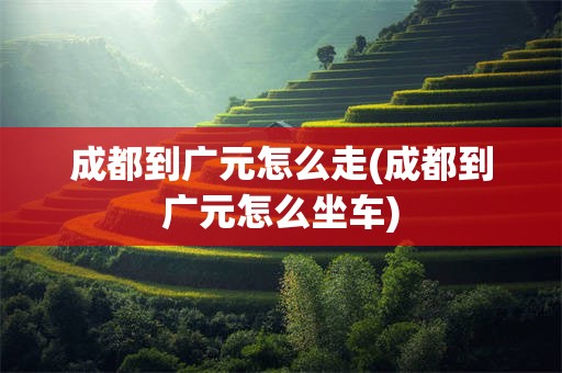 成都到广元怎么走(成都到广元怎么坐车)