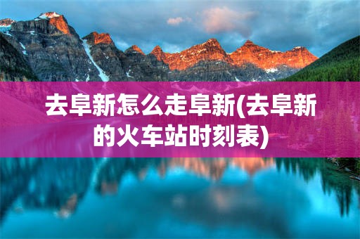 去阜新怎么走阜新(去阜新的火车站时刻表)