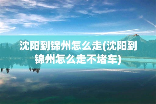 沈阳到锦州怎么走(沈阳到锦州怎么走不堵车)