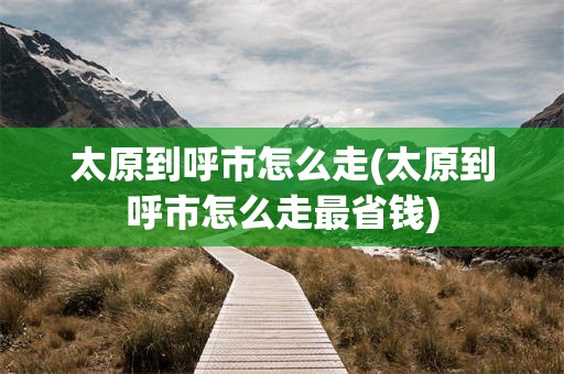 太原到呼市怎么走(太原到呼市怎么走最省钱)