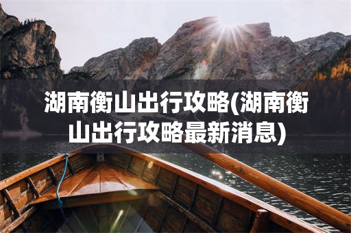 湖南衡山出行攻略(湖南衡山出行攻略最新消息)