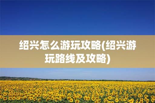 绍兴怎么游玩攻略(绍兴游玩路线及攻略)