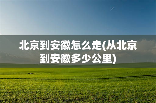 北京到安徽怎么走(从北京到安徽多少公里)