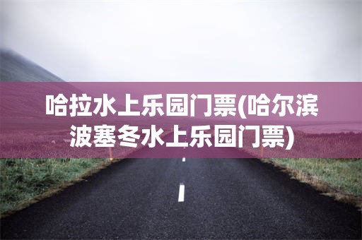 哈拉水上乐园门票(哈尔滨波塞冬水上乐园门票)