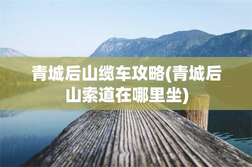 青城后山缆车攻略(青城后山索道在哪里坐)
