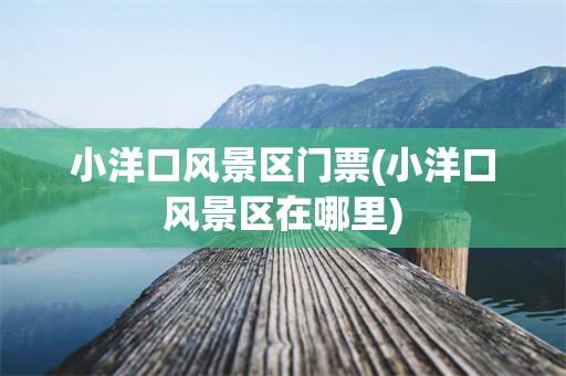 小洋口风景区门票(小洋口风景区在哪里)