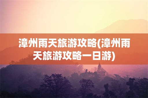 漳州雨天旅游攻略(漳州雨天旅游攻略一日游)