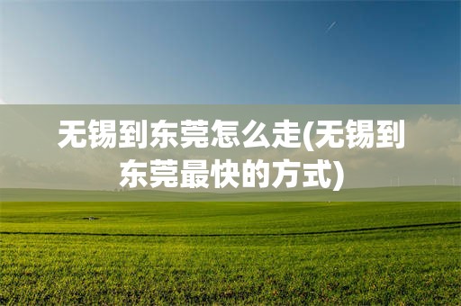 无锡到东莞怎么走(无锡到东莞最快的方式)