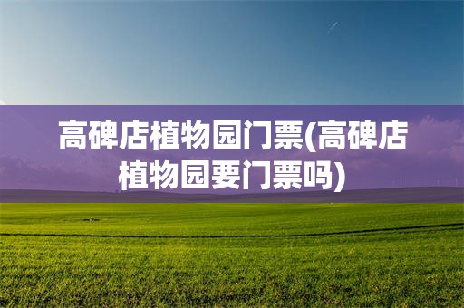 高碑店植物园门票(高碑店植物园要门票吗)