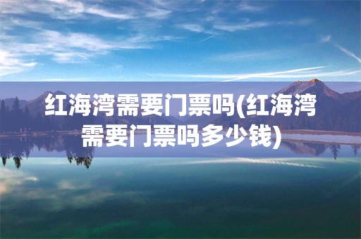 红海湾需要门票吗(红海湾需要门票吗多少钱)