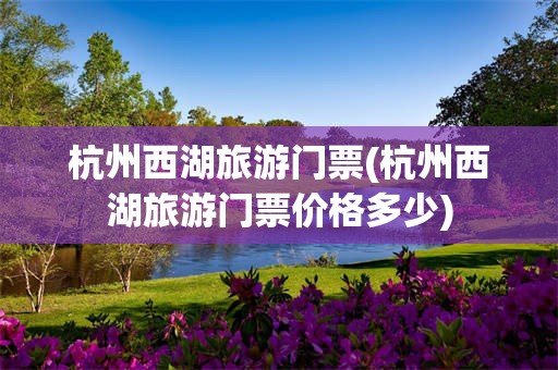 杭州西湖旅游门票(杭州西湖旅游门票价格多少)