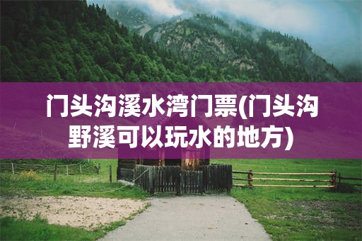 门头沟溪水湾门票(门头沟野溪可以玩水的地方)