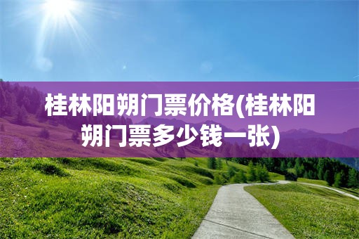 桂林阳朔门票价格(桂林阳朔门票多少钱一张)
