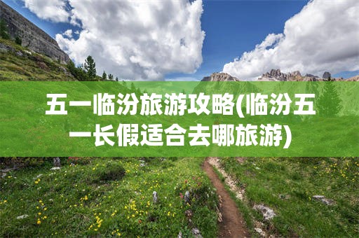 五一临汾旅游攻略(临汾五一长假适合去哪旅游)