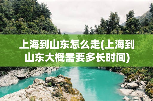 上海到山东怎么走(上海到山东大概需要多长时间)