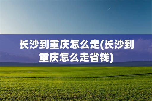 长沙到重庆怎么走(长沙到重庆怎么走省钱)