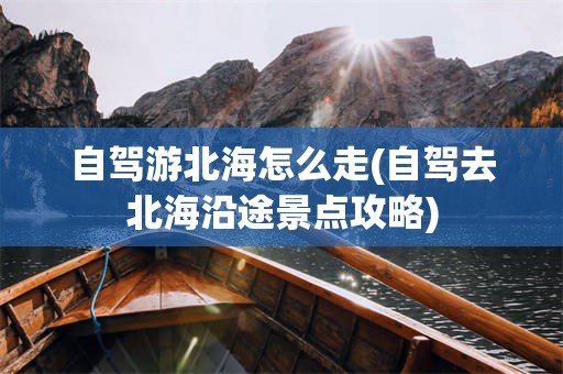 自驾游北海怎么走(自驾去北海沿途景点攻略)