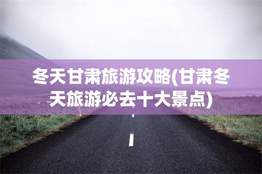 冬天甘肃旅游攻略(甘肃冬天旅游必去十大景点)
