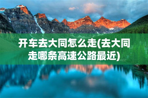 开车去大同怎么走(去大同走哪条高速公路最近)