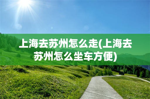 上海去苏州怎么走(上海去苏州怎么坐车方便)