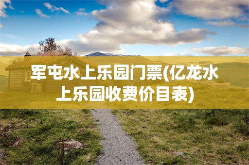 军屯水上乐园门票(亿龙水上乐园收费价目表)
